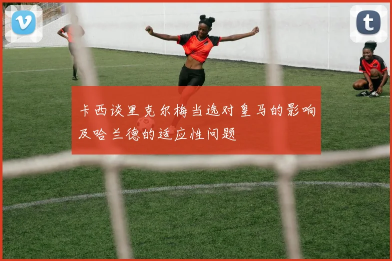 卡西谈里克尔梅当选对皇马的影响及哈兰德的适应性问题