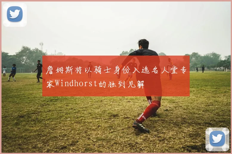 詹姆斯将以骑士身份入选名人堂专家Windhorst的独到见解