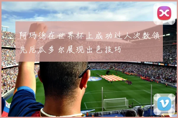 阿玛德在世界杯上成功过人次数领先厄瓜多尔展现出色技巧