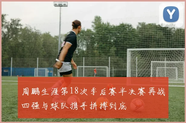 周鹏生涯第18次季后赛半决赛再战四强与球队携手拼搏到底