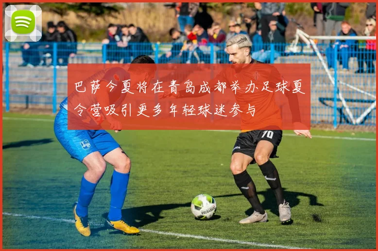 巴萨今夏将在青岛成都举办足球夏令营吸引更多年轻球迷参与