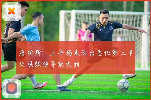 詹姆斯：上半场表现出色但第三节失误频频导致失利