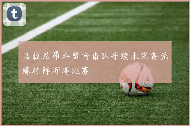 马拉尼昂加盟河南队手续未完备无缘对阵海港比赛
