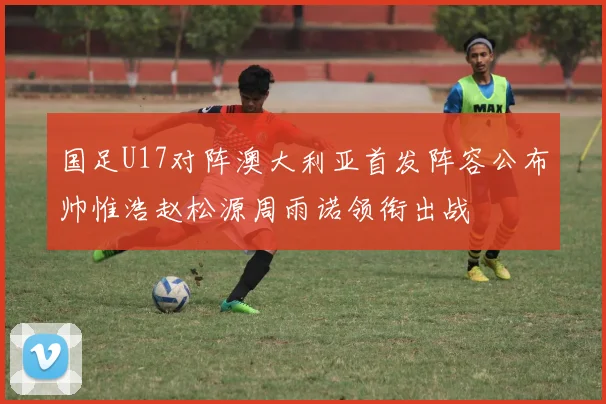 国足U17对阵澳大利亚首发阵容公布帅惟浩赵松源周雨诺领衔出战