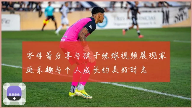 字母哥分享与孩子练球视频展现家庭乐趣与个人成长的美好时光