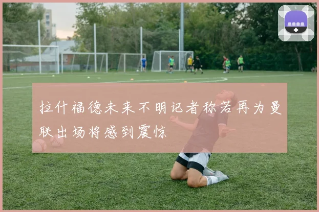 拉什福德未来不明记者称若再为曼联出场将感到震惊