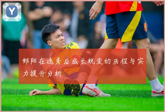 邹阳在选秀后成长蜕变的历程与实力提升分析