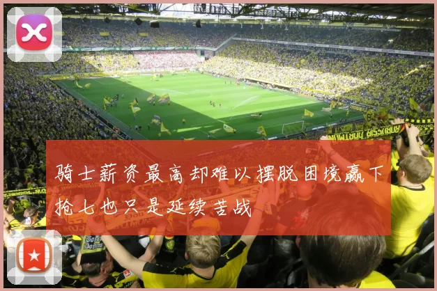 骑士薪资最高却难以摆脱困境赢下抢七也只是延续苦战