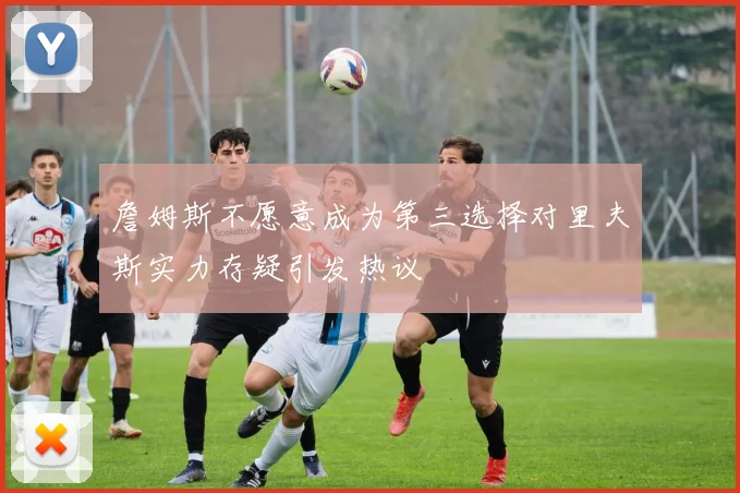 詹姆斯不愿意成为第三选择对里夫斯实力存疑引发热议
