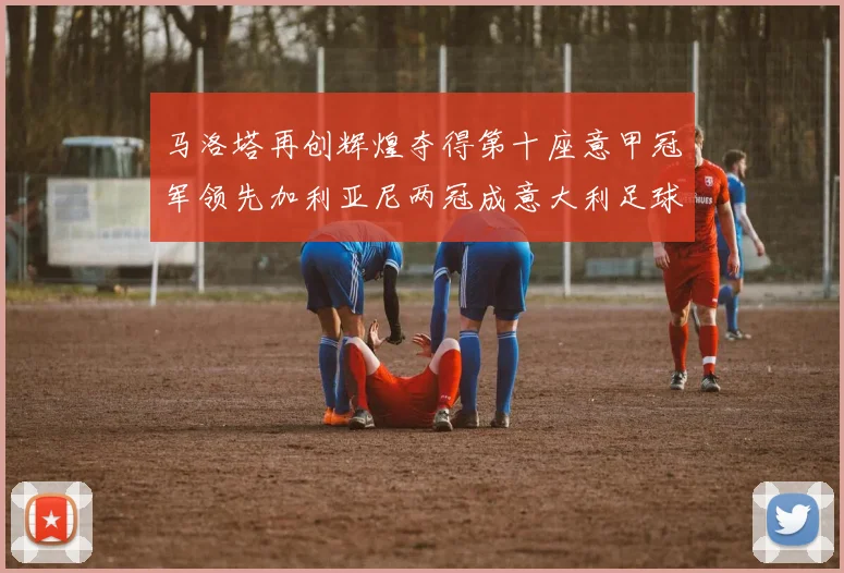 马洛塔再创辉煌夺得第十座意甲冠军领先加利亚尼两冠成意大利足球传奇