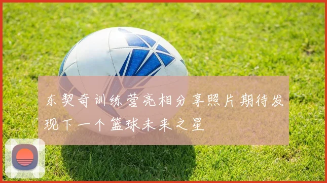 东契奇训练营亮相分享照片期待发现下一个篮球未来之星